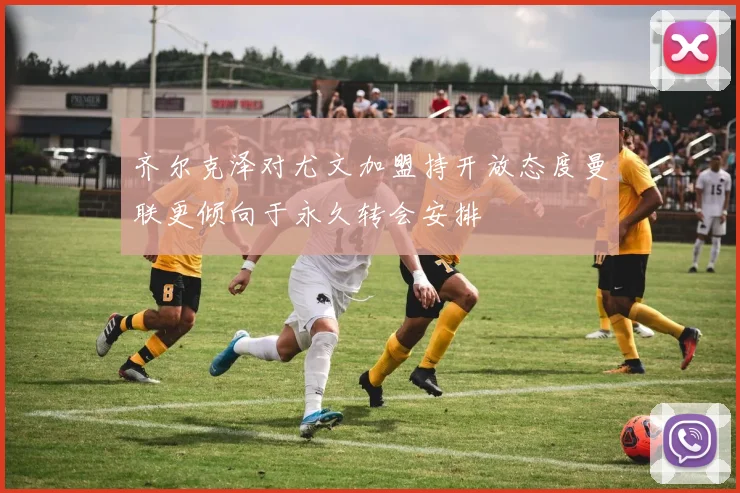 齐尔克泽对尤文加盟持开放态度曼联更倾向于永久转会安排