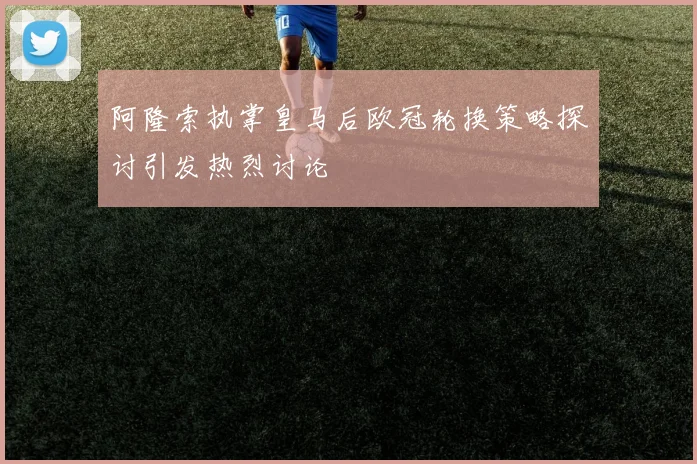 阿隆索执掌皇马后欧冠轮换策略探讨引发热烈讨论