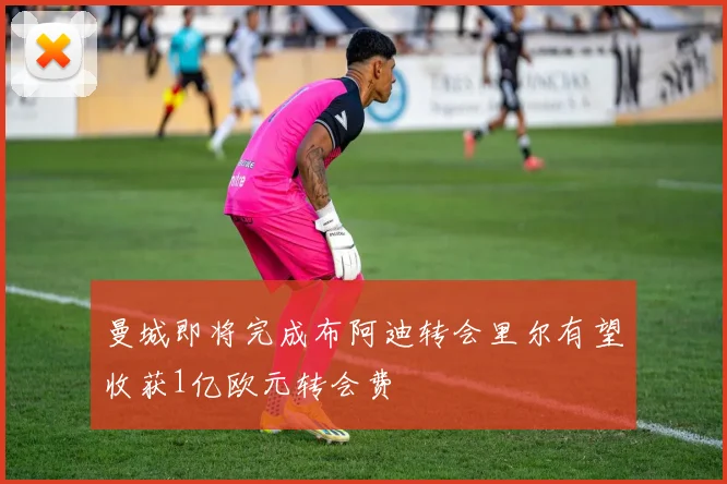 曼城即将完成布阿迪转会里尔有望收获1亿欧元转会费