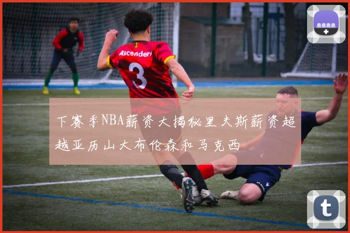 下赛季NBA薪资大揭秘里夫斯薪资超越亚历山大布伦森和马克西