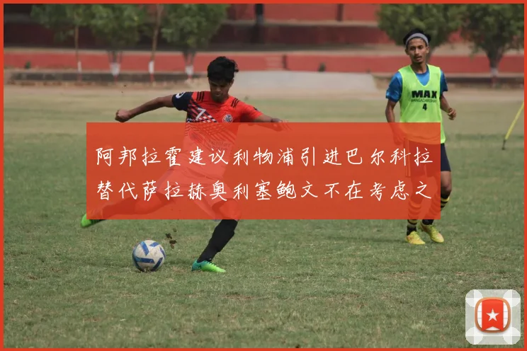 阿邦拉霍建议利物浦引进巴尔科拉替代萨拉赫奥利塞鲍文不在考虑之列