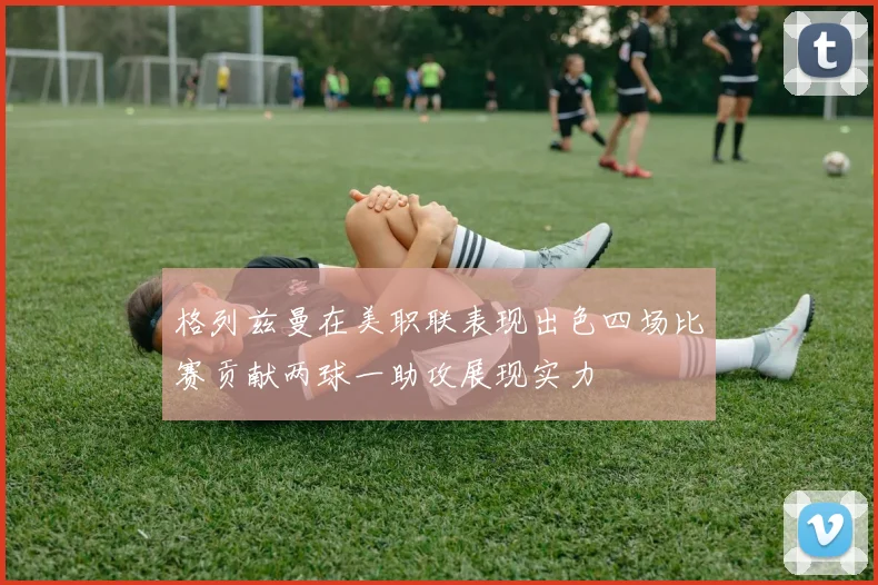 格列兹曼在美职联表现出色四场比赛贡献两球一助攻展现实力