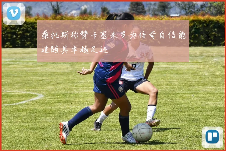 桑托斯称赞卡塞米罗为传奇自信能追随其卓越足迹