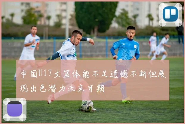 中国U17女篮体能不足遗憾不断但展现出色潜力未来可期