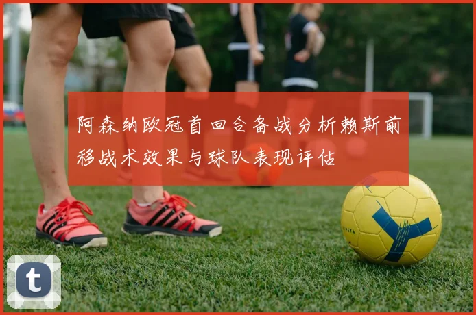 阿森纳欧冠首回合备战分析赖斯前移战术效果与球队表现评估