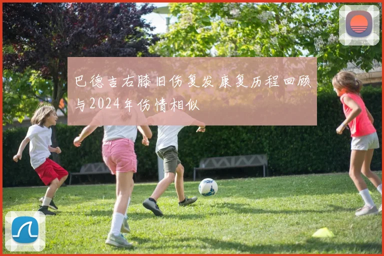 巴德吉右膝旧伤复发康复历程回顾与2024年伤情相似