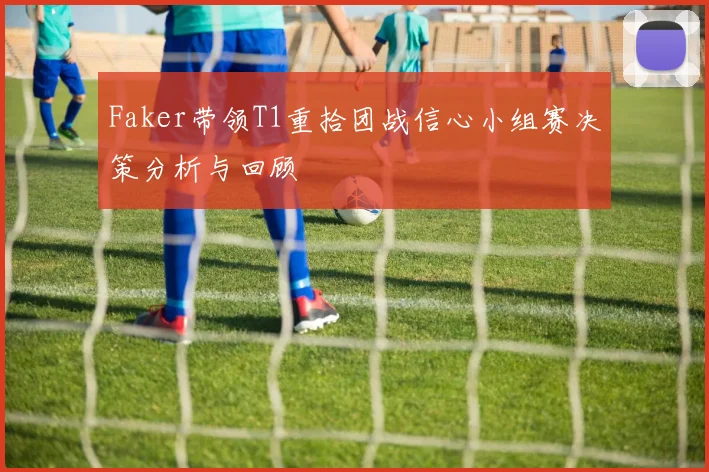 Faker带领T1重拾团战信心小组赛决策分析与回顾