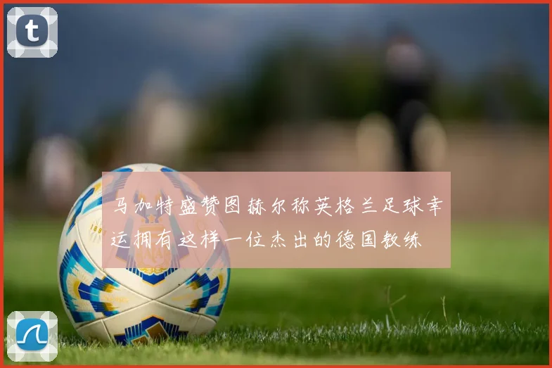 马加特盛赞图赫尔称英格兰足球幸运拥有这样一位杰出的德国教练