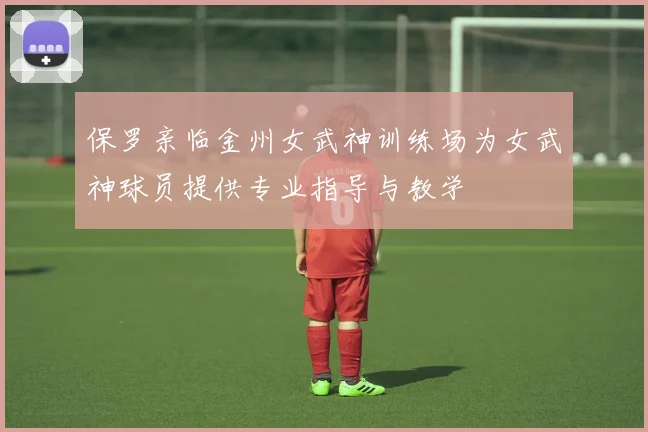 保罗亲临金州女武神训练场为女武神球员提供专业指导与教学